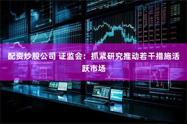 配资炒股公司 证监会：抓紧研究推动若干措施活跃市场