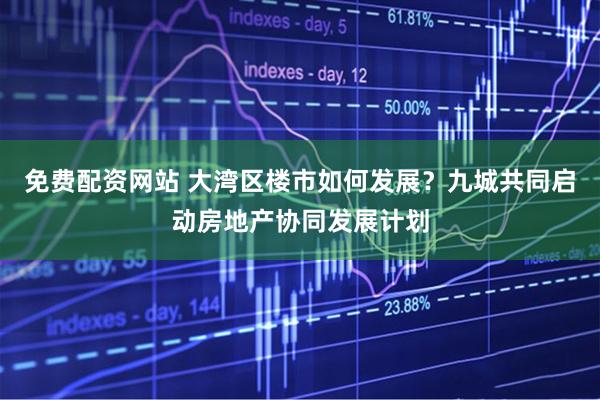 免费配资网站 大湾区楼市如何发展？九城共同启动房地产协同发展计划