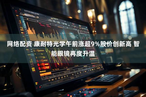 网络配资 康耐特光学午前涨超9%股价创新高 智能眼镜再度升温