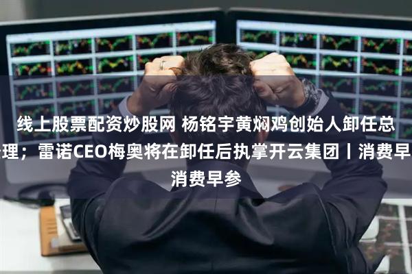 线上股票配资炒股网 杨铭宇黄焖鸡创始人卸任总经理；雷诺CEO梅奥将在卸任后执掌开云集团丨消费早参