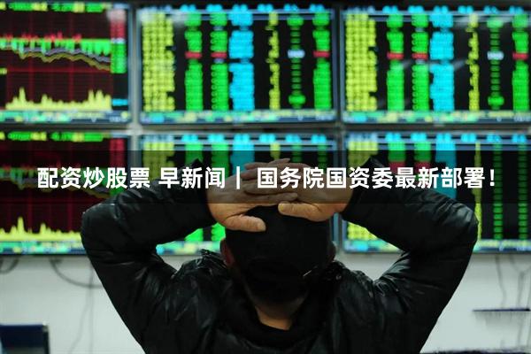 配资炒股票 早新闻｜ 国务院国资委最新部署！