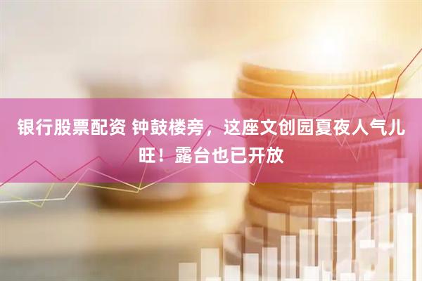 银行股票配资 钟鼓楼旁，这座文创园夏夜人气儿旺！露台也已开放
