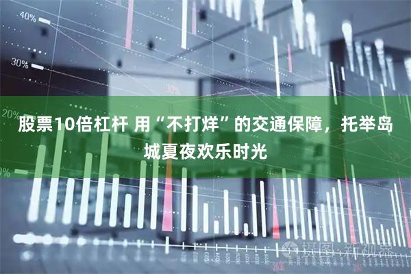 股票10倍杠杆 用“不打烊”的交通保障，托举岛城夏夜欢乐时光