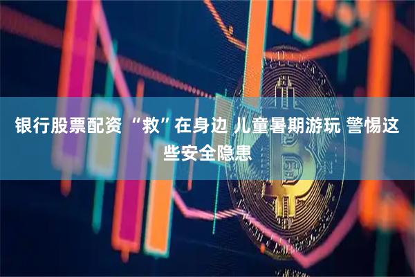银行股票配资 “救”在身边 儿童暑期游玩 警惕这些安全隐患
