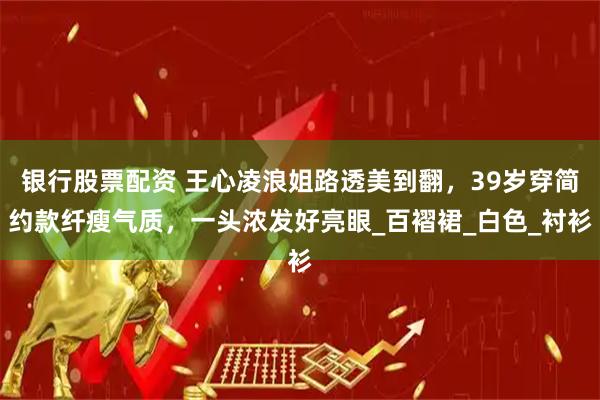 银行股票配资 王心凌浪姐路透美到翻，39岁穿简约款纤瘦气质，一头浓发好亮眼_百褶裙_白色_衬衫
