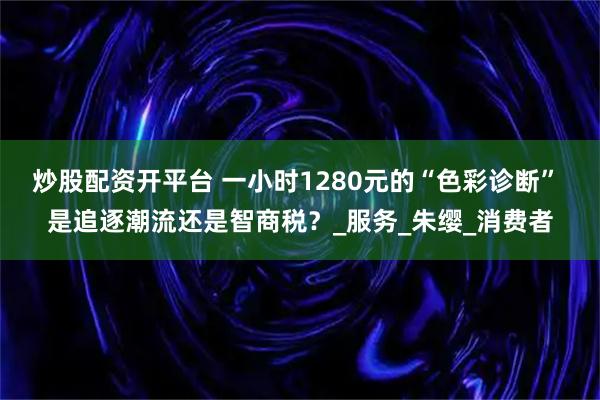 炒股配资开平台 一小时1280元的“色彩诊断” 是追逐潮流还是智商税？_服务_朱缨_消费者