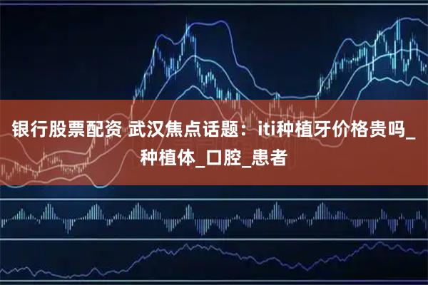 银行股票配资 武汉焦点话题：iti种植牙价格贵吗_种植体_口腔_患者