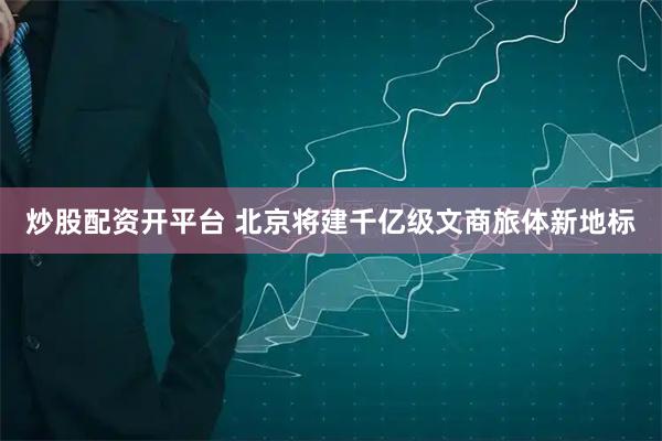 炒股配资开平台 北京将建千亿级文商旅体新地标