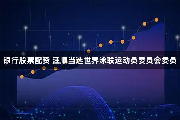 银行股票配资 汪顺当选世界泳联运动员委员会委员