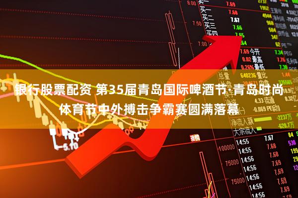 银行股票配资 第35届青岛国际啤酒节·青岛时尚体育节中外搏击争霸赛圆满落幕