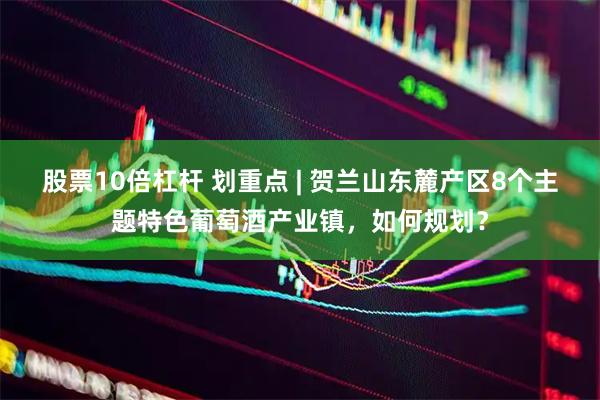 股票10倍杠杆 划重点 | 贺兰山东麓产区8个主题特色葡萄酒产业镇，如何规划？