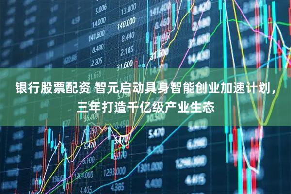 银行股票配资 智元启动具身智能创业加速计划，三年打造千亿级产业生态