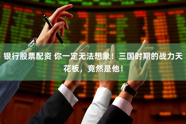 银行股票配资 你一定无法想象！三国时期的战力天花板，竟然是他！
