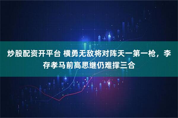 炒股配资开平台 横勇无敌将对阵天一第一枪，李存孝马前高思继仍难撑三合