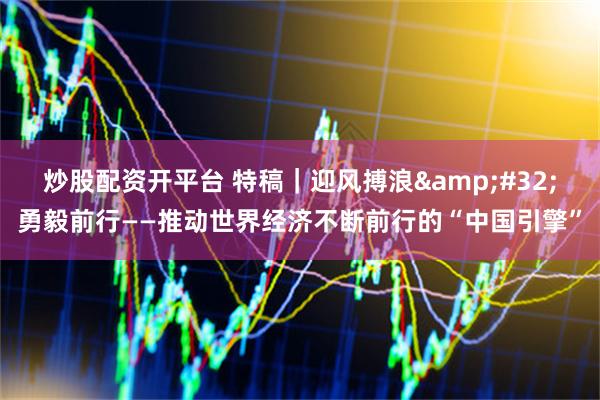 炒股配资开平台 特稿｜迎风搏浪&#32;勇毅前行——推动世界经济不断前行的“中国引擎”