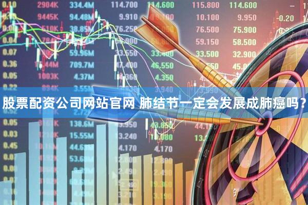 股票配资公司网站官网 肺结节一定会发展成肺癌吗？