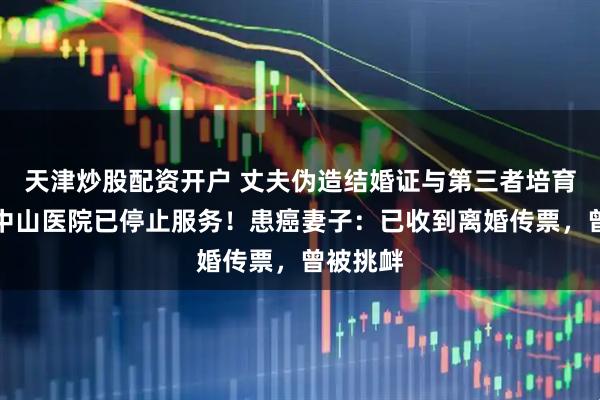 天津炒股配资开户 丈夫伪造结婚证与第三者培育胚胎，中山医院已停止服务！患癌妻子：已收到离婚传票，曾被挑衅