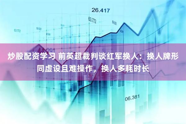 炒股配资学习 前英超裁判谈红军换人：换人牌形同虚设且难操作，换人多耗时长