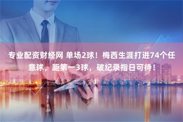 专业配资财经网 单场2球！梅西生涯打进74个任意球，距第一3球，破纪录指日可待！