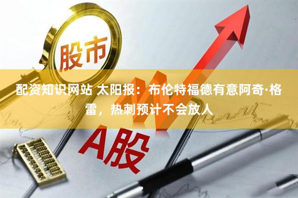 配资知识网站 太阳报：布伦特福德有意阿奇·格雷，热刺预计不会放人