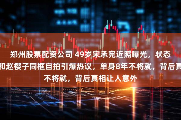 郑州股票配资公司 49岁宋承宪近照曝光，状态惊艳全网，和赵樱子同框自拍引爆热议，单身8年不将就，背后真相让人意外