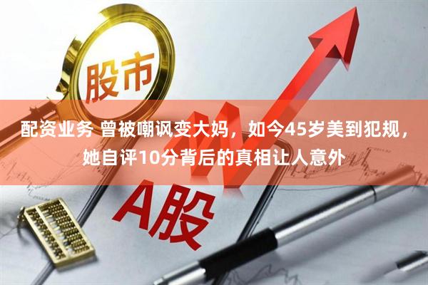 配资业务 曾被嘲讽变大妈，如今45岁美到犯规，她自评10分背后的真相让人意外