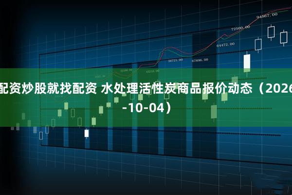 配资炒股就找配资 水处理活性炭商品报价动态（2026-10-04）